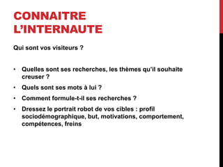 CONNAITRE
L’INTERNAUTE
Qui sont vos visiteurs ?
• Quelles sont ses recherches, les thèmes qu’il souhaite
creuser ?
• Quels sont ses mots à lui ?
• Comment formule-t-il ses recherches ?
• Dressez le portrait robot de vos cibles : profil
sociodémographique, but, motivations, comportement,
compétences, freins
 