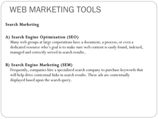 WEB MARKETING TOOLS Search Marketing A) Search Engine Optimization (SEO) Many web groups at large corporations have a document, a process, or even a dedicated resource who’s goal is to make sure web content is easily found, indexed, managed and correctly served in search results.. B) Search Engine Marketing (SEM) Frequently, companies hire a specialized search company to purchase keywords that will help drive contextual links in search results. These ads are contextually displayed based upon the search query.  