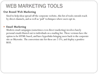WEB MARKETING TOOLS Out Bound Web Marketing Used to help ideas spread off the corporate website, this list of tools extends reach by direct channels, and as well as ‘pull’ techniques where users opt-in.  Email Marketing Modern email campaigns (sometimes even direct marketing) involves barely personal emails blasted out to individuals on a mailing list. These versions have the option to be HTML based, and have hyperlinks bringing users back to the corporate site or Microsite. The conversion rate for these are 2-5%, and deploy a positive ROI.  