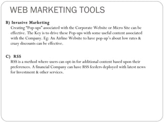 WEB MARKETING TOOLS B) Invasive Marketing Creating “Pop-ups” associated with the Corporate Website or Micro Site can be effective. The Key is to drive these Pop-ups with some useful content associated with the Company. Eg: An Airline Website to have pop-up’s about low rates & crazy discounts can be effective. C)  RSS RSS is a method where users can opt-in for additional content based upon their preferences. A financial Company can have RSS feeders deployed with latest news for Investment & other services. 