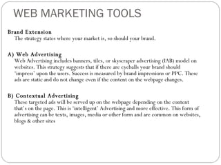 WEB MARKETING TOOLS Brand Extension The strategy states where your market is, so should your brand. A) Web Advertising Web Advertising includes banners, tiles, or skyscraper advertising (IAB) model on websites. This strategy suggests that if there are eyeballs your brand should ‘impress’ upon the users. Success is measured by brand impressions or PPC. These ads are static and do not change even if the content on the webpage changes.  B) Contextual Advertising These targeted ads will be served up on the webpage depending on the content that’s on the page. This is ‘intelligent’ Advertising and more effective. This form of advertising can be texts, images, media or other form and are common on websites, blogs & other sites 