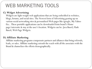 WEB MARKETING TOOLS C) Widget Advertising Widgets are light weight web applications that are being embedded in websites, blogs, forums, and social sites. The Newest form of Advertising gearing up on various social networking sites & personalized Web pages like igoogle, My Yahoo Etc.. These portable applications can be downloaded form brand’s Home page/microsite & stay at the user’s location. Widgets can be: Java Based, Flash Based, Web Page Widgets. D) Affiliate Marketing Affiliate marketing programs compensate partners and alliances that bring referrals, leads, or sales. Affiliate marketing extends the reach with all the associates with the Brand & channelizes the efforts demographically. 