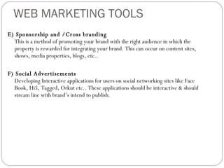 WEB MARKETING TOOLS E) Sponsorship and /Cross branding This is a method of promoting your brand with the right audience in which the property is rewarded for integrating your brand. This can occur on content sites, shows, media properties, blogs, etc.. F) Social Advertisements  Developing Interactive applications for users on social networking sites like Face Book, Hi5, Tagged, Orkut etc.. These applications should be interactive & should stream line with brand’s intend to publish. 