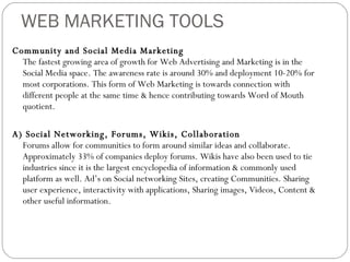 WEB MARKETING TOOLS Community and Social Media Marketing The fastest growing area of growth for Web Advertising and Marketing is in the Social Media space. The awareness rate is around 30% and deployment 10-20% for most corporations. This form of Web Marketing is towards connection with different people at the same time & hence contributing towards Word of Mouth quotient. A) Social Networking, Forums, Wikis, Collaboration Forums allow for communities to form around similar ideas and collaborate. Approximately 33% of companies deploy forums. Wikis have also been used to tie industries since it is the largest encyclopedia of information & commonly used platform as well. Ad’s on Social networking Sites, creating Communities. Sharing user experience, interactivity with applications, Sharing images, Videos, Content & other useful information. 