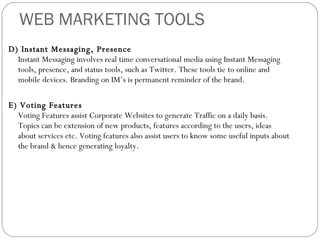 WEB MARKETING TOOLS D) Instant Messaging, Presence Instant Messaging involves real time conversational media using Instant Messaging tools, presence, and status tools, such as Twitter. These tools tie to online and mobile devices. Branding on IM’s is permanent reminder of the brand. E) Voting Features Voting Features assist Corporate Websites to generate Traffic on a daily basis. Topics can be extension of new products, features according to the users, ideas about services etc. Voting features also assist users to know some useful inputs about the brand & hence generating loyalty.  