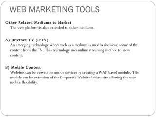 WEB MARKETING TOOLS Other Related Mediums to Market  The web platform is also extended to other mediums. A) Internet TV (IPTV) An emerging technology where web as a medium is used to showcase some of the content from the TV. This technology uses online streaming method to view content. B) Mobile Content Websites can be viewed on mobile devices by creating a WAP based module. This module can be extension of the Corporate Website/micro site allowing the user mobile flexibility.  