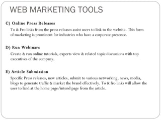 WEB MARKETING TOOLS C) Online Press Releases To & Fro links from the press releases assist users to link to the website. This form of marketing is prominent for industries who have a corporate presence. D) Run Webinars Create & run online tutorials, experts view & related topic discussions with top executives of the company.  E) Article Submission Specific Press releases, new articles, submit to various networking, news, media, blogs to generate traffic & market the brand effectively. To & fro links will allow the user to land at the home page/intend page from the article. 