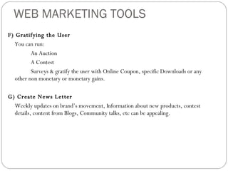 WEB MARKETING TOOLS F) Gratifying the User You can run: An Auction  A Contest Surveys & gratify the user with Online Coupon, specific Downloads or any other non monetary or monetary gains. G) Create News Letter Weekly updates on brand’s movement, Information about new products, contest details, content from Blogs, Community talks, etc can be appealing. 
