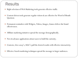 Results Right selection of Web Marketing tools generate effective traffic  Content driven tools generate regular visitors & are effective for Word of Mouth Quotient. Permanent reminders with Widgets, Videos, Images, Games deliver the brand effectiveness. Affiliate marketing initiatives spread the message demographically. New & advance applications attract users to build the curiosity. Contests, Give away’s, UGC’s pull the desired results with effective interactivity. Effective Search marketing techniques spread the message to larger audiences. 