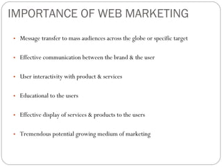 IMPORTANCE OF WEB MARKETING Message transfer to mass audiences across the globe or specific target Effective communication between the brand & the user User interactivity with product & services Educational to the users Effective display of services & products to the users Tremendous potential growing medium of marketing  