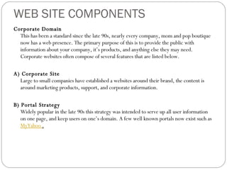 WEB SITE COMPONENTS Corporate Domain This has been a standard since the late 90s, nearly every company, mom and pop boutique now has a web presence. The primary purpose of this is to provide the public with information about your company, it’s products, and anything else they may need. Corporate websites often compose of several features that are listed below.  A) Corporate Site Large to small companies have established a websites around their brand, the content is around marketing products, support, and corporate information.  B) Portal Strategy Widely popular in the late 90s this strategy was intended to serve up all user information on one page, and keep users on one’s domain. A few well known portals now exist such as  MyYahoo  . 