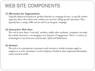 WEB SITE COMPONENTS C) Microsites for Segmentation Typically deployed around new product launches or campaign focuses, or specific market segments, these often short term websites are used for calling specific attraction. They typically have a unique URL and are tied to an integrate campaign.  D) Interactive Web Sites The web is more than a ‘read only’ medium, unlike other mediums, companies can make the website interactive, encouraging a new dynamic of engagement. There’s a variety of technologies to use from uses of Javascript, AJAX and Flash based. E) Intranet The web is to communicate to prospects and customers, similar strategies apply to employees as well. Attendance record, Employee Details & other important information can be stored & useful. 