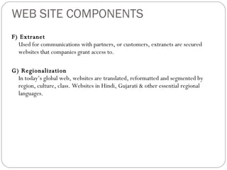 WEB SITE COMPONENTS F) Extranet Used for communications with partners, or customers, extranets are secured websites that companies grant access to.  G) Regionalization In today’s global web, websites are translated, reformatted and segmented by region, culture, class. Websites in Hindi, Gujarati & other essential regional languages. 