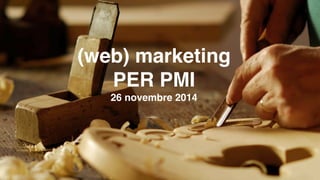 (web) marketing 
PER PMI 
26 novembre 2014 
 