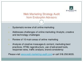 Web Marketing Strategy Audit
                from Endorphin Advisors


1.   Systematic review of all online marketing

2.   Addresses challenges of online marketing: Analytic, creative
     and technology challenges

3.   Review of 10 main areas of online marketing

4.   Analysis of creative messages & content, marketing best
     practices, HTML tags/structure, use of advanced tools,
     response rates, traffic analysis, brand consistency

Please visit www.web-marketing-audit.com or call 518.250.9035.
 