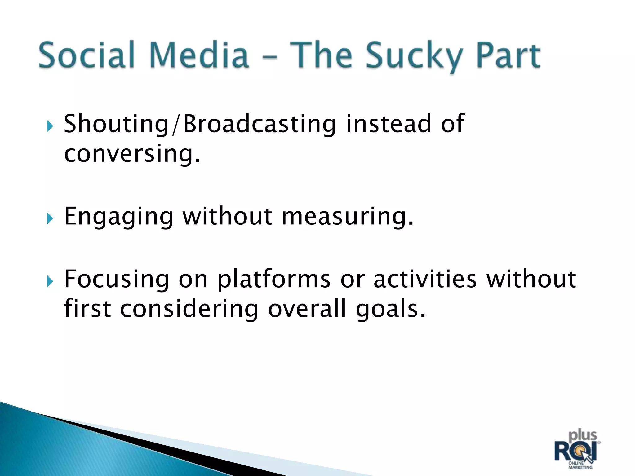   Shouting/Broadcasting instead of
    conversing.

   Engaging without measuring.

   Focusing on platforms or activities without
    first considering overall goals.
 