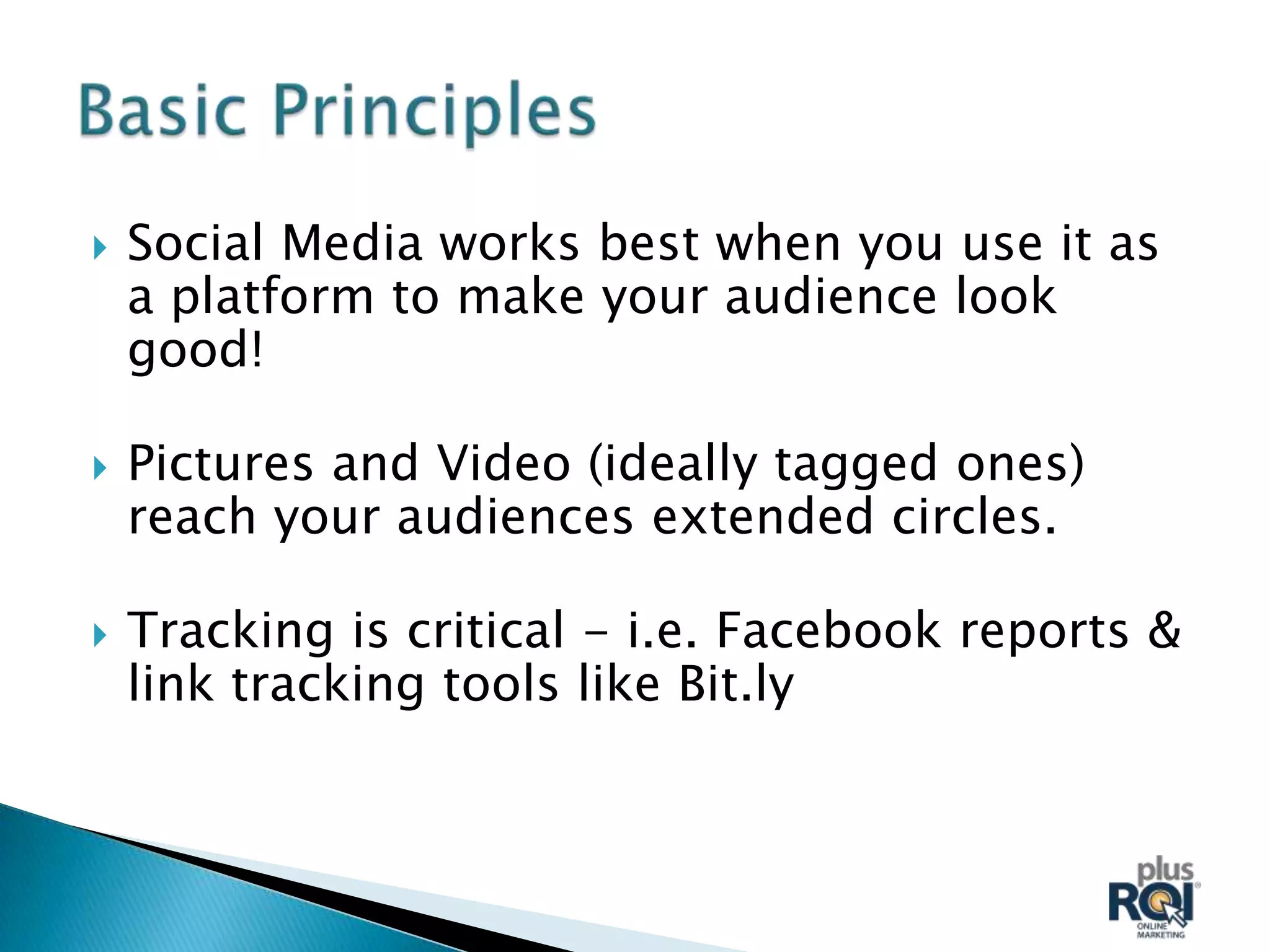    Social Media works best when you use it as
    a platform to make your audience look
    good!

   Pictures and Video (ideally tagged ones)
    reach your audiences extended circles.

   Tracking is critical - i.e. Facebook reports &
    link tracking tools like Bit.ly
 