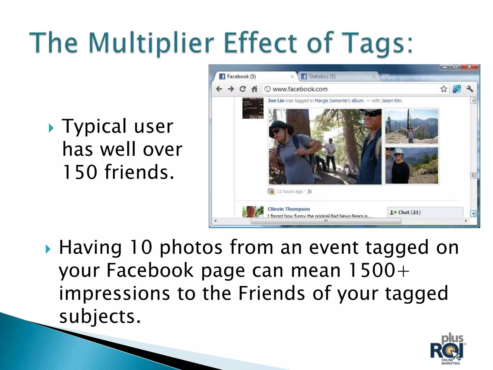    Typical user
    has well over
    150 friends.


   Having 10 photos from an event tagged on
    your Facebook page can mean 1500+
    impressions to the Friends of your tagged
    subjects.
 
