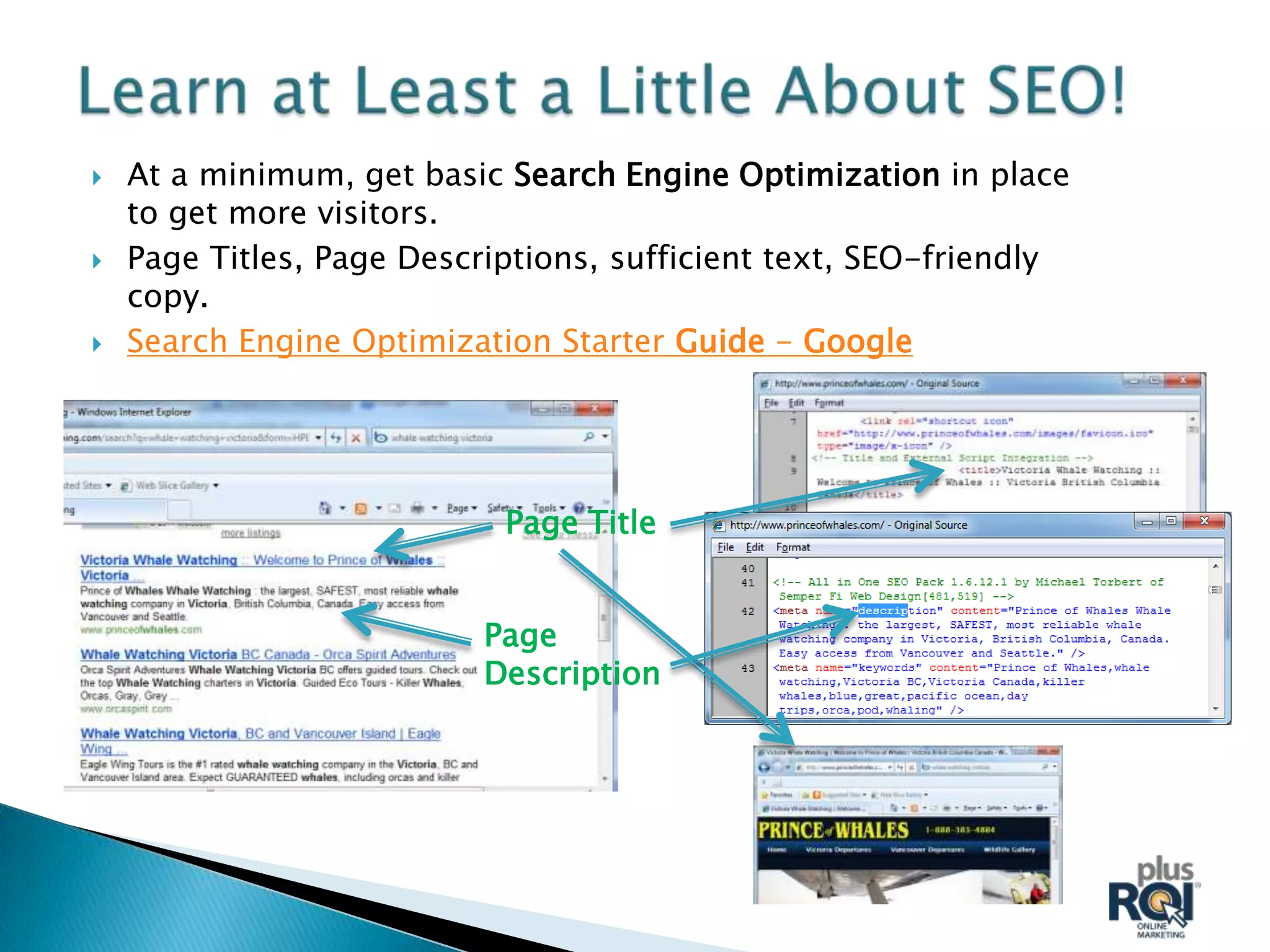    At a minimum, get basic Search Engine Optimization in place
    to get more visitors.
   Page Titles, Page Descriptions, sufficient text, SEO-friendly
    copy.
   Search Engine Optimization Starter Guide - Google




                            Page Title


                           Page
                           Description
 
