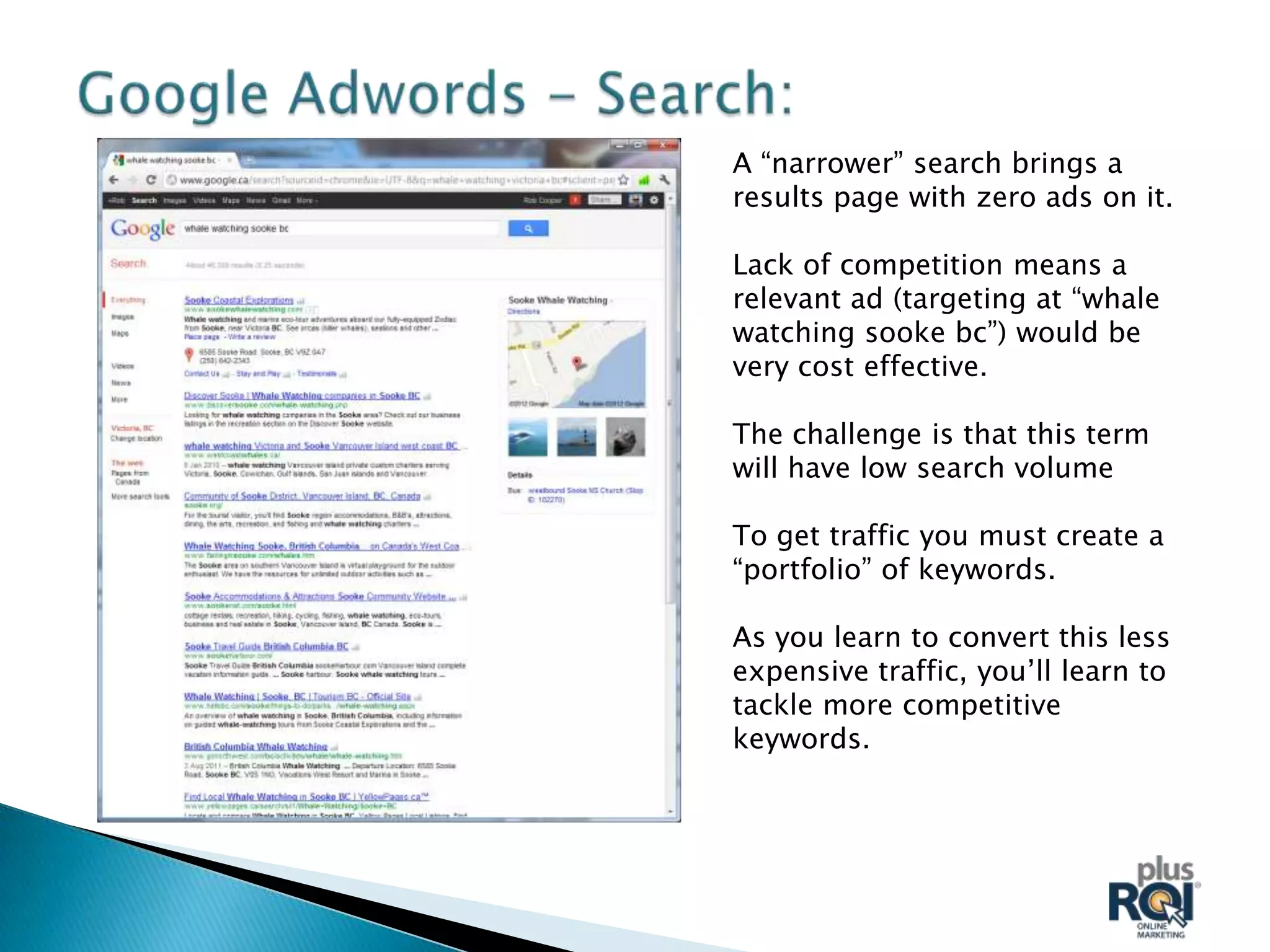 A “narrower” search brings a
results page with zero ads on it.

Lack of competition means a
relevant ad (targeting at “whale
watching sooke bc”) would be
very cost effective.

The challenge is that this term
will have low search volume

To get traffic you must create a
“portfolio” of keywords.

As you learn to convert this less
expensive traffic, you’ll learn to
tackle more competitive
keywords.
 