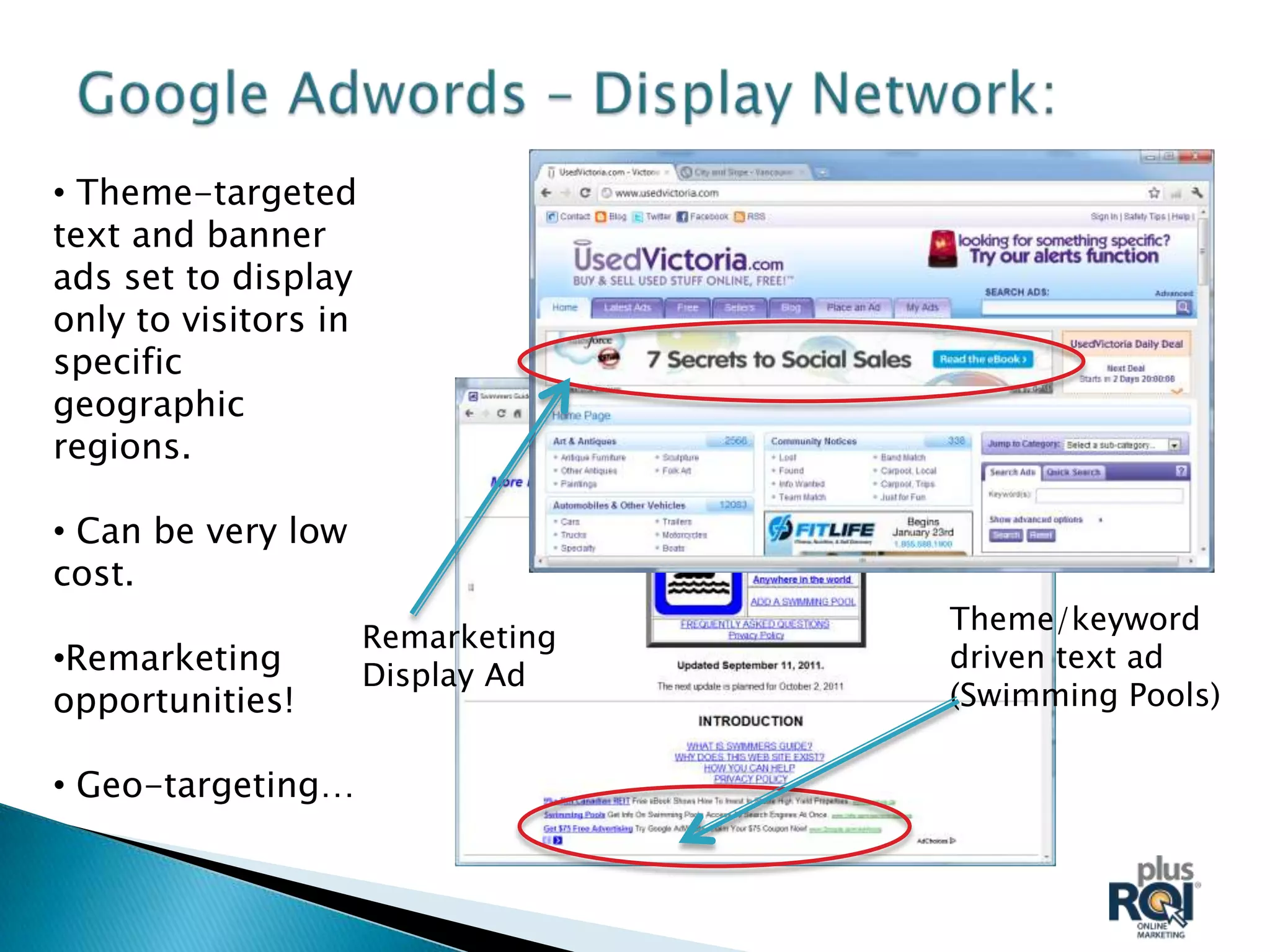 • Theme-targeted
text and banner
ads set to display
only to visitors in
specific
geographic
regions.

• Can be very low
cost.
                                    Theme/keyword
                      Remarketing
•Remarketing                        driven text ad
                      Display Ad
opportunities!                      (Swimming Pools)

• Geo-targeting…
 