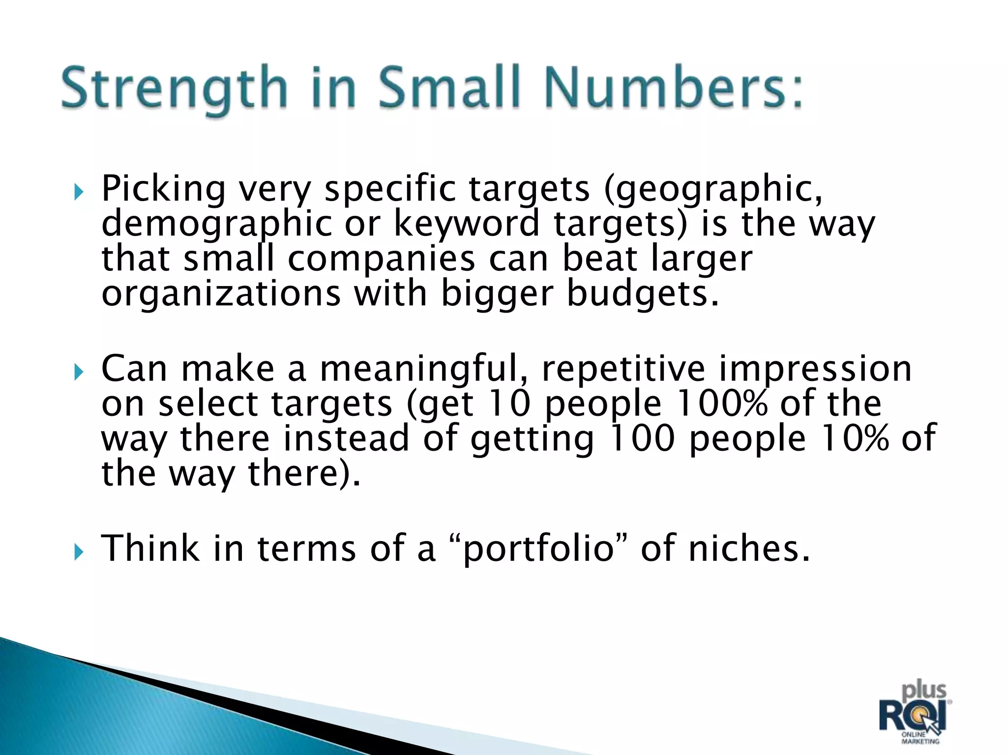    Picking very specific targets (geographic,
    demographic or keyword targets) is the way
    that small companies can beat larger
    organizations with bigger budgets.

   Can make a meaningful, repetitive impression
    on select targets (get 10 people 100% of the
    way there instead of getting 100 people 10% of
    the way there).

   Think in terms of a “portfolio” of niches.
 