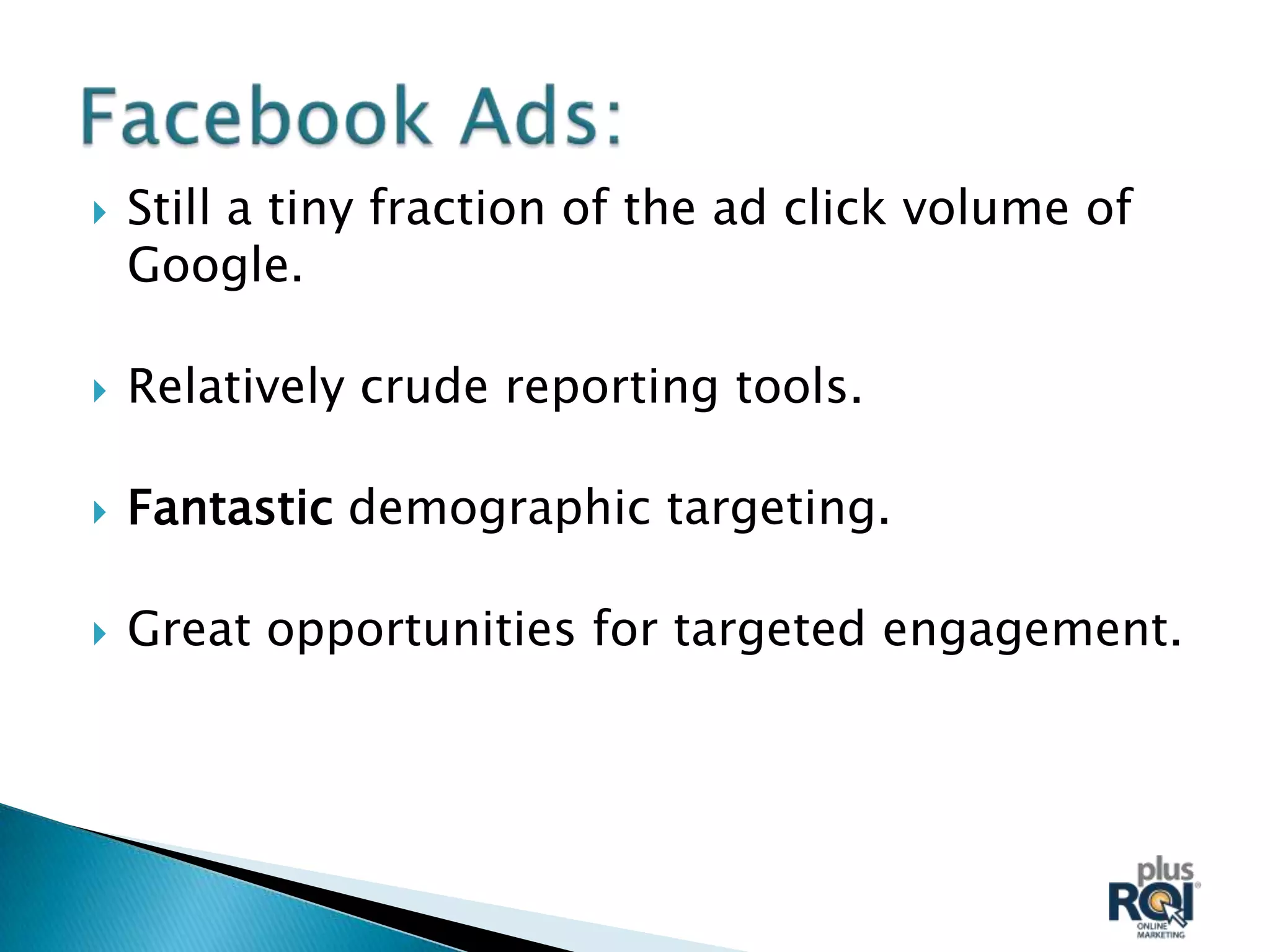    Still a tiny fraction of the ad click volume of
    Google.

   Relatively crude reporting tools.

   Fantastic demographic targeting.

   Great opportunities for targeted engagement.
 