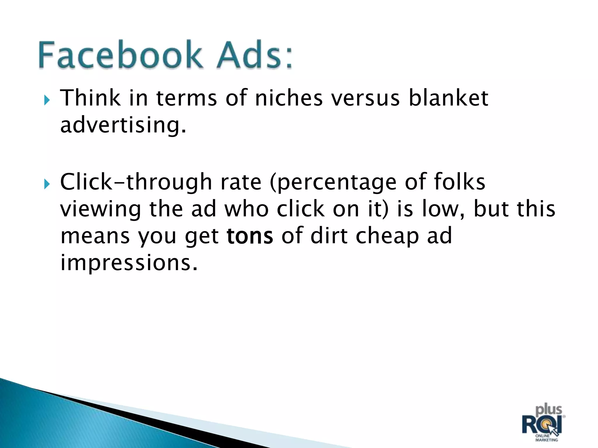    Think in terms of niches versus blanket
    advertising.

   Click-through rate (percentage of folks
    viewing the ad who click on it) is low, but this
    means you get tons of dirt cheap ad
    impressions.
 