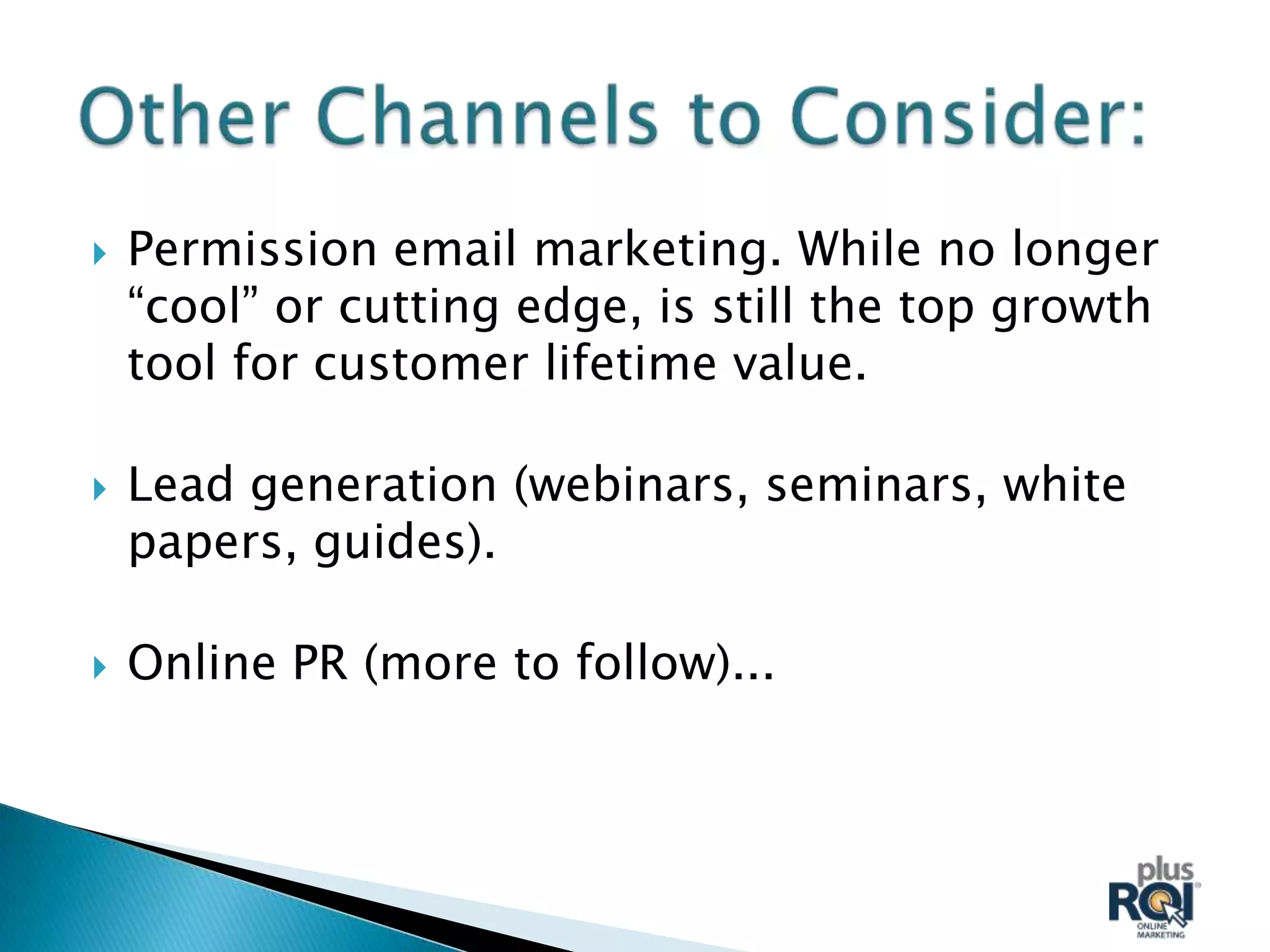    Permission email marketing. While no longer
    “cool” or cutting edge, is still the top growth
    tool for customer lifetime value.

   Lead generation (webinars, seminars, white
    papers, guides).

   Online PR (more to follow)...
 
