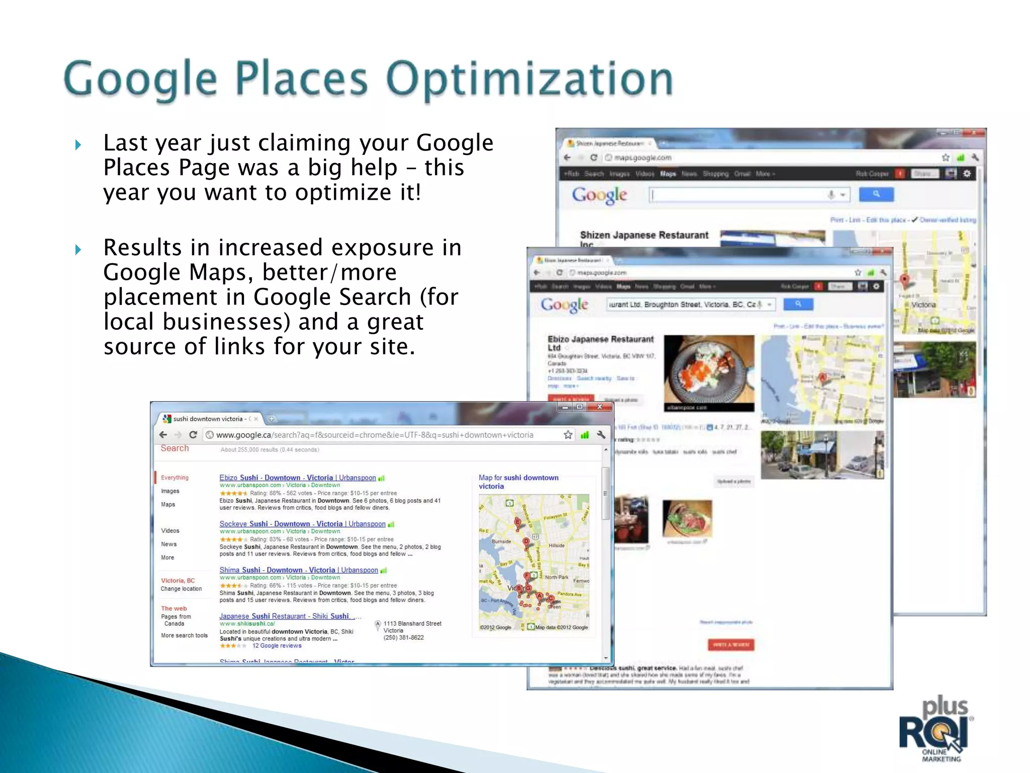    Last year just claiming your Google
    Places Page was a big help – this
    year you want to optimize it!

   Results in increased exposure in
    Google Maps, better/more
    placement in Google Search (for
    local businesses) and a great
    source of links for your site.
 