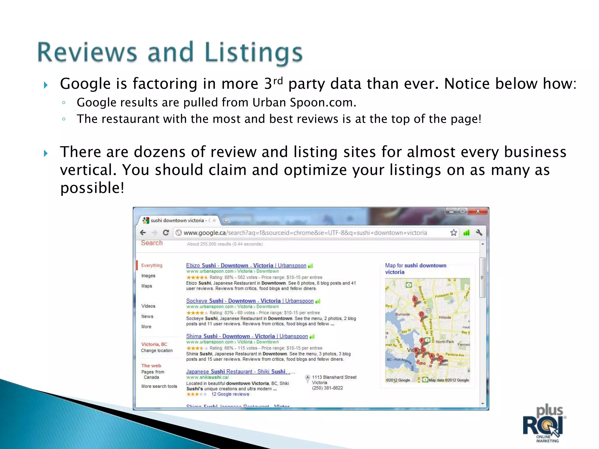    Google is factoring in more 3rd party data than ever. Notice below how:
    ◦ Google results are pulled from Urban Spoon.com.
    ◦ The restaurant with the most and best reviews is at the top of the page!

   There are dozens of review and listing sites for almost every business
    vertical. You should claim and optimize your listings on as many as
    possible!
 