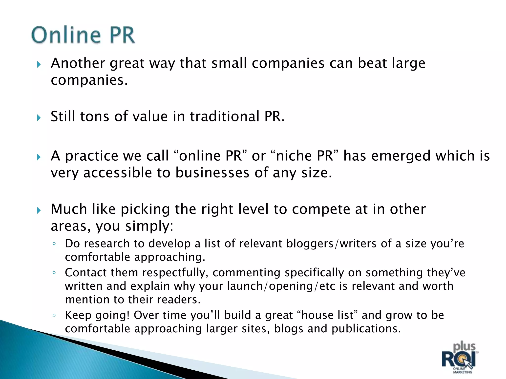    Another great way that small companies can beat large
    companies.

   Still tons of value in traditional PR.

   A practice we call “online PR” or “niche PR” has emerged which is
    very accessible to businesses of any size.

   Much like picking the right level to compete at in other
    areas, you simply:
    ◦ Do research to develop a list of relevant bloggers/writers of a size you’re
      comfortable approaching.
    ◦ Contact them respectfully, commenting specifically on something they’ve
      written and explain why your launch/opening/etc is relevant and worth
      mention to their readers.
    ◦ Keep going! Over time you’ll build a great “house list” and grow to be
      comfortable approaching larger sites, blogs and publications.
 