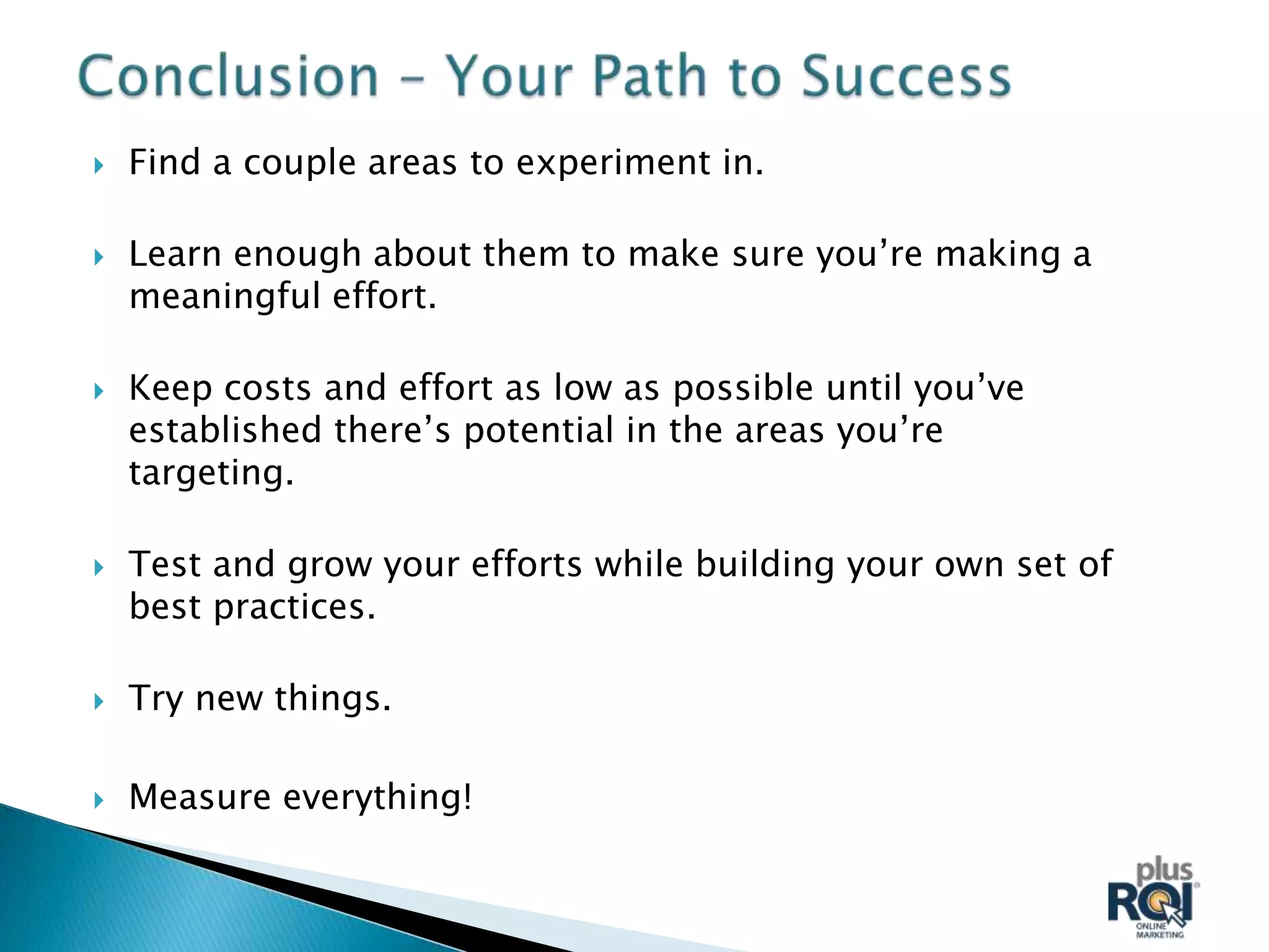    Find a couple areas to experiment in.

   Learn enough about them to make sure you’re making a
    meaningful effort.

   Keep costs and effort as low as possible until you’ve
    established there’s potential in the areas you’re
    targeting.

   Test and grow your efforts while building your own set of
    best practices.

   Try new things.

   Measure everything!
 