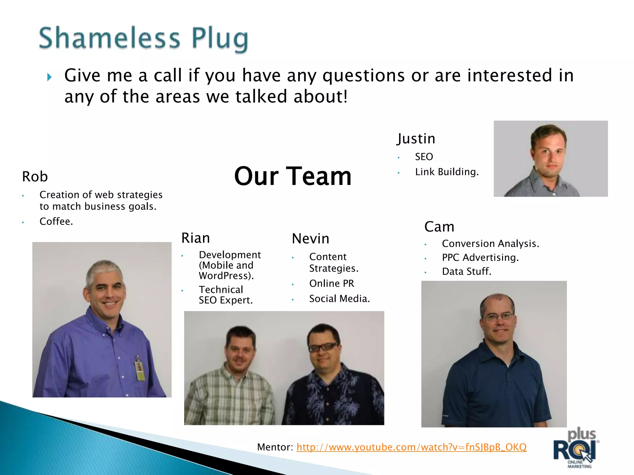    Give me a call if you have any questions or are interested in
         any of the areas we talked about!

                                                                         Justin
                                                                         •   SEO

Rob                                        Our Team                      •   Link Building.

•   Creation of web strategies
    to match business goals.
    Coffee.
•
                                                                              Cam
                                 Rian                Nevin                    •    Conversion Analysis.
                                 •   Development     •   Content              •    PPC Advertising.
                                     (Mobile and         Strategies.
                                     WordPress).                              •    Data Stuff.
                                                     •   Online PR
                                 •   Technical
                                     SEO Expert.     •   Social Media.




                                               Mentor: http://www.youtube.com/watch?v=fnSJBpB_OKQ
 