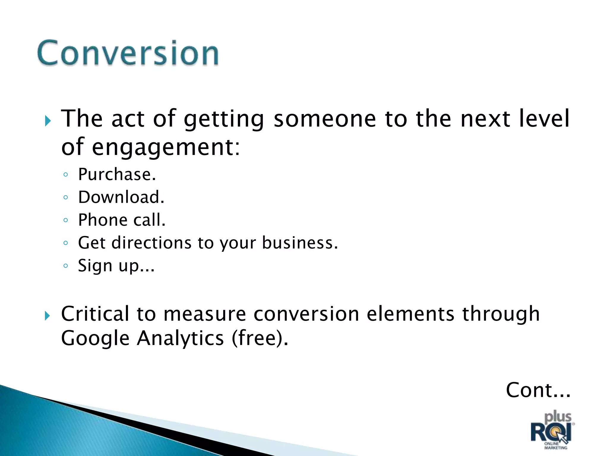    The act of getting someone to the next level
    of engagement:
    ◦   Purchase.
    ◦   Download.
    ◦   Phone call.
    ◦   Get directions to your business.
    ◦   Sign up...

   Critical to measure conversion elements through
    Google Analytics (free).

                                               Cont...
 