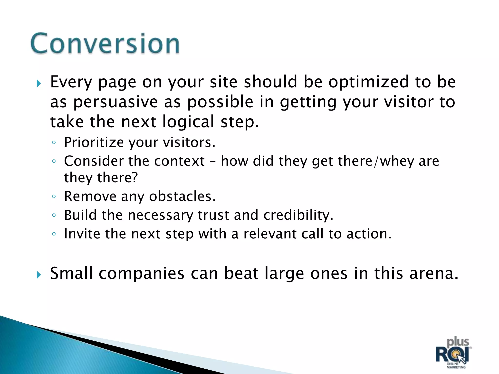    Every page on your site should be optimized to be
    as persuasive as possible in getting your visitor to
    take the next logical step.
    ◦ Prioritize your visitors.
    ◦ Consider the context – how did they get there/whey are
      they there?
    ◦ Remove any obstacles.
    ◦ Build the necessary trust and credibility.
    ◦ Invite the next step with a relevant call to action.

   Small companies can beat large ones in this arena.
 