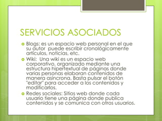 SERVICIOS ASOCIADOS
 Blogs: es un espacio web personal en el que
su autor puede escribir cronológicamente
artículos, noticias, etc.
 Wiki: Una wiki es un espacio web
corporativo, organizado mediante una
estructura hipertextual de páginas donde
varias personas elaboran contenidos de
manera asíncrona. Basta pulsar el botón
"editar" para acceder a los contenidos y
modificarlos.
 Redes sociales: Sitios web donde cada
usuario tiene una página donde publica
contenidos y se comunica con otros usuarios.
 