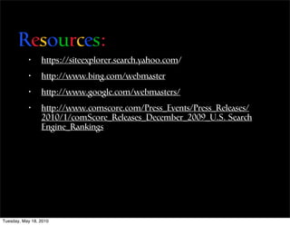 Resources:
           •     https://siteexplorer.search.yahoo.com/
           •     http://www.bing.com/webmaster
           •     http://www.google.com/webmasters/
           •     http://www.comscore.com/Press_Events/Press_Releases/
                 2010/1/comScore_Releases_December_2009_U.S. Search
                 Engine_Rankings




Tuesday, May 18, 2010
 
