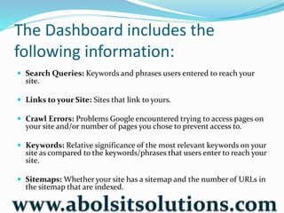 The Dashboard includes the
following information:
 Search Queries: Keywords and phrases users entered to reach your
site.
 Links to your Site: Sites that link to yours.
 Crawl Errors: Problems Google encountered trying to access pages on
your site and/or number of pages you chose to prevent access to.
 Keywords: Relative significance of the most relevant keywords on your
site as compared to the keywords/phrases that users enter to reach your
site.
 Sitemaps: Whether your site has a sitemap and the number of URLs in
the sitemap that are indexed.
www.abolsitsolutions.com
 
