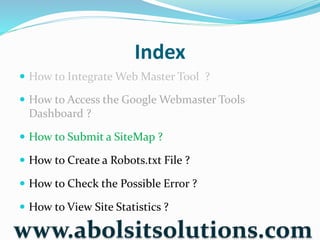 Index
 How to Integrate Web Master Tool ?
 How to Access the Google Webmaster Tools
Dashboard ?
 How to Submit a SiteMap ?
 How to Create a Robots.txt File ?
 How to Check the Possible Error ?
 How to View Site Statistics ?
www.abolsitsolutions.com
 