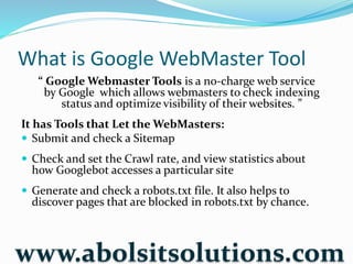 What is Google WebMaster Tool
“ Google Webmaster Tools is a no-charge web service
by Google which allows webmasters to check indexing
status and optimize visibility of their websites. ”
It has Tools that Let the WebMasters:
 Submit and check a Sitemap
 Check and set the Crawl rate, and view statistics about
how Googlebot accesses a particular site
 Generate and check a robots.txt file. It also helps to
discover pages that are blocked in robots.txt by chance.
www.abolsitsolutions.com
 