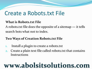 Create a Robots.txt File
What is Robots.txt File
A robots.txt file does the opposite of a sitemap — it tells
search bots what not to index.
Two Ways of Creation Robots.txt File
1. Install a plugin to create a robots.txt
2. Create a plain text file called robots.txt that contains
Instructions
www.abolsitsolutions.com
 