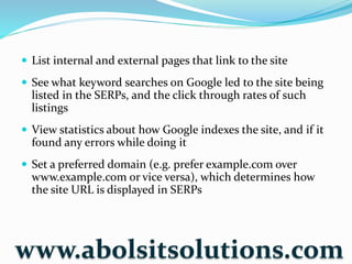  List internal and external pages that link to the site
 See what keyword searches on Google led to the site being
listed in the SERPs, and the click through rates of such
listings
 View statistics about how Google indexes the site, and if it
found any errors while doing it
 Set a preferred domain (e.g. prefer example.com over
www.example.com or vice versa), which determines how
the site URL is displayed in SERPs
www.abolsitsolutions.com
 