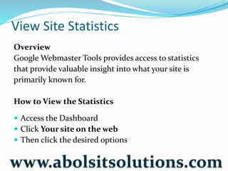 View Site Statistics
Overview
Google Webmaster Tools provides access to statistics
that provide valuable insight into what your site is
primarily known for.
How to View the Statistics
 Access the Dashboard
 Click Your site on the web
 Then click the desired options
www.abolsitsolutions.com
 