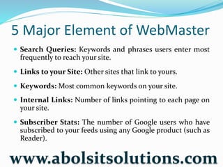 5 Major Element of WebMaster
 Search Queries: Keywords and phrases users enter most
frequently to reach your site.
 Links to your Site: Other sites that link to yours.
 Keywords: Most common keywords on your site.
 Internal Links: Number of links pointing to each page on
your site.
 Subscriber Stats: The number of Google users who have
subscribed to your feeds using any Google product (such as
Reader).
www.abolsitsolutions.com
 