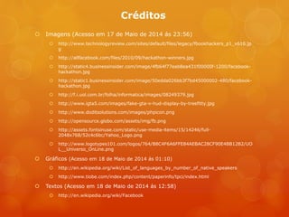 Créditos
 Imagens (Acesso em 17 de Maio de 2014 ás 23:56)
 http://www.technologyreview.com/sites/default/files/legacy/fbookhackers_p1_x616.jp
g
 http://allfacebook.com/files/2010/09/hackathon-winners.jpg
 http://static4.businessinsider.com/image/4fb64f77eab8ea431f00000f-1200/facebook-
hackathon.jpg
 http://static1.businessinsider.com/image/50edda026bb3f7bd45000002-480/facebook-
hackathon.jpg
 http://f.i.uol.com.br/folha/informatica/images/08249379.jpg
 http://www.igta5.com/images/fake-gta-v-hud-display-by-treefitty.jpg
 http://www.doditsolutions.com/images/phpicon.png
 http://opensource.globo.com/assets/img/fb.png
 http://assets.fontsinuse.com/static/use-media-items/15/14246/full-
2048x768/52c4c6bc/Yahoo_Logo.png
 http://www.logotypes101.com/logos/764/B8C4F6A6FFE84AEBAC28CF90E4BB12B2/UO
L__Universo_OnLine.png
 Gráficos (Acesso em 18 de Maio de 2014 ás 01:10)
 http://en.wikipedia.org/wiki/List_of_languages_by_number_of_native_speakers
 http://www.tiobe.com/index.php/content/paperinfo/tpci/index.html
 Textos (Acesso em 18 de Maio de 2014 ás 12:58)
 http://en.wikipedia.org/wiki/Facebook
 