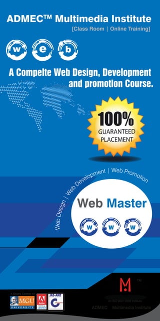 ADMECTM Multimedia Institute 
[Class Room | Online Training] 
w e b 
A Compelte Web Design, Development 
and promotion Course. 
100% 
GUARANTEED 
PLACEMENT 
Development | Web Promotion 
Web | Design Web Master 
eb WTM 
W W W 
An ISO 9001:2008 Institute 
A Study Center of 
U N I V E R S I T Y TESTING ADMECTM Multimedia Institute 
 