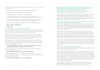 In addition, because the Googlebot relies on several different bots, you can target    Breaking news articles on my site only appear for a few hours before being
what you block:                                                                        updated and moved to a standard articles section. I want the full article to
                                                                                       appear in Google’s index, but not these breaking news stories.	
	   • Googlebot: crawl pages from our web index and our news index
                                                                                       One option is to put all the breaking news articles in one directory, and use
	   • Googlebot-Mobile: crawls pages for our mobile index                              robots.txt to disallow the Googlebot access to that directory.
	   • Googlebot-Image: crawls pages for our image index                                Another option is to add the NOFOLLOW tag to the HEAD section of the html
                                                                                       of your breaking news section. This tells the Googlebot not to follow any links
	   •  ediapartners-Google: crawls pages to determine AdSense content.	
      M
                                                                                       it finds on that page. Keep in mind, though, that NOFOLLOW only stops the
      We only use this bot to crawl your site if you show AdSense ads on your site.
                                                                                       Googlebot from following links from one page to another. If another web page links
	   •  dsbot-Google: crawls pages to measure AdWords landing page quality.	
      A                                                                                to that article, Google can still find the article when it indexes.
      We only use this bot if you use Google AdWords to advertise your site.
                                                                                       If I have multiple domain names and run the same content off these different
For instance, to block Googlebot entirely, you can use the following syntax:           domains will I be kicked out of your search results? 	
                                                                                       Although some publishers may try to fool search engines by duplicating content and
	 User-agent: Googlebot
                                                                                       running mirror sites, there is also legitimate content that may be duplicated for good
	 Disallow: /                                                                          reasons. Google doesn’t want to penalise those sites. For example, we don’t treat
                                                                                       similar content expressed in different languages (say, English on one site and French
Can I choose what text I want specified as a snippet?                                  in another) as duplicate content.
No. This isn’t a good idea, both from the perspective of the user and the content
creator. We choose a snippet of text from the site that shows the searcher’s query     Having the same content on multiple websites (e.g. article syndication) won’t
in context, which in turn demonstrates the relevance of the result.                    necessarily result in one or some of those sites being removed from the search
                                                                                       results entirely. However, keep in mind that each instance of the article is likely to
Studies show that users are more likely to visit a website if the search results       appear lower in the rankings because it only has a fraction of the incoming links
show the snippet. This is because snippets make it much easier for users to see        that a single copy would. In general, a single copy of an article will rank higher and
why the result is relevant to their query. If a user can’t make this determination     therefore be seen by more users than will multiple copies of the same content.
quickly, he or she usually moves on to the next search result.
Web publishers can include a meta tag in their pages in order to provide Google        In addition, in order to ensure search quality, Google doesn’t include multiple copies
with additional input in cases where we aren’t able to generate a useful snippet       of a page in our search results. Rather, we often choose just one version of the page
from the content on the page algorithmically. To do this, simply add the following     to show. However, webmasters can indicate to Google their preferred version by
to the head section of the page:                                                     using robots.txt or a meta tag to block any copies they don’t want showing up in our
                                                                                       search results.
	 meta name=”description” content=”Why doesn’t Anya
  
  like bunnies? We’re about to find out.”                                             Why is my site being blocked from the Google index?
                                                                                       First, your site may not be blocked. There are many reasons why a site may not
Any web publisher who doesn’t want a snippet generated from their pages can            appear in our search results (see pages 5-11).
use the NOSNIPPET tag, as follows:
	 meta name=”robots” content=”nosnippet”                                             If your site isn’t presenting any hurdles for discovery or indexation, then it could
                                                                                       be that your site is blocked. Sites may be blocked from our index because they
Finally, we sometimes use a site’s description from the Open Directory Project         do not meet the quality standards outlined in our Webmaster Guidelines (available at
for the search result snippet. If you don’t want this description to be used, simply   Webmaster Central). This most often happens when a website is using unfair methods
add the following meta tag:                                                            to try to appear higher in the search rankings. Common guideline violations include
	 meta name=”robots” content=”noodp”                                                 cloaking (writing text in such a way that it can be seen by search engines but not by
                                                                                       users) or setting up pages/links with the sole purpose of fooling search engines and
                                                                                       manipulating search engine results.
                                                                                       When webmasters suspect that their sites violate our quality guidelines, they can
                                                                                       modify their site to meet these guidelines, then click the “request re-inclusion”	
                                                                                       link within our Webmaster Tools interface to ask us to re-evaluate the site.
                                          16                                                                                   17
 