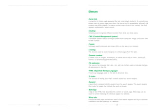 Glossary

     Cache link
     A snapshot of how a page appeared the last time Google visited it. A cached copy
     allows users to view a page even when the live version is unavailable, although the
     content may differ slightly. To view a cached copy, click on the ‘cached’ link that
     appears underneath a search result.

     Cloaking
     Showing search engines different content than what you show users.

     CMS (Content Management System)
     A software system used to manage content from computer, image, and audio files 	
     to web content.

     Crawler
     Software used to discover and index URLs on the web or an intranet.

     Crawling
     The process used by search engines to collect pages from the web.

     Dynamic content
     Content such as images, animations, or videos which rely on Flash, JavaScript,
     frames, or dynamically generated URLs.

     File extension
     The name of a computer file (.doc, .txt, .pdf, etc.) often used to indicate the type
     of data stored in the file.

     HTML (Hypertext Markup Language)
     A mark-up language used on the web to structure text.

     To index
     The process of having your site’s content added to a search engine.

     Keyword
     A word that is entered into the search box of a search engine. The search engine
     then looks for pages that include the word or phrase.

     Meta tags
     A tag in the HTML that describes the content of a web page. Meta tags can be
     used to control indexing of individual pages in a website.

     Mirror site
     A duplicate web page; sometimes used to fool search engines and try to optimise
     indexation and web rankings of a website.  

18                                          19
 