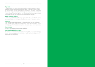 Page Rank
A Google feature that helps determine the rank of a site in our search results.
PageRank relies on the uniquely democratic nature of the web by using its vast
link structure as an indicator of an individual page’s value. Important, high-quality
sites receive a higher PageRank, which Google remembers each time it conducts
a search. Google combines PageRank with sophisticated text-matching techniques
to find pages that are both important and relevant to your searches.

Robots Exclusion protocol
A technical specification that tells search engines which site or parts of a site should
be non-searchable, and which parts should remain visible in the search results.

Robots.txt
A text file that allows a web publisher to control access to their site at multiple
levels, from the entire site to individual directories, pages of a specific type, or even
individual pages. This file tells crawlers which directories can or cannot be crawled.

Root directory
The top or core directory in a computer file system.

URL (Uniform Resource Locator)
The address of a website on the Internet, consisting of the access protocol (http), 	
domain name (www.google.com), and in some cases the location of another file 	
(www.google.com/webmaster).




                                             20
 